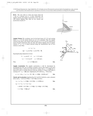 91962_11_s20_p0867-0924       6/8/09     5:07 PM      Page 876




         © 2010 Pearson Education, Inc., Upper Saddle River, NJ. All rights reserved. This material is protected under all copyright laws as they currently
              exist. No portion of this material may be reproduced, in any form or by any means, without permission in writing from the publisher.



         20–11. The cone rolls in a circle and rotates about the                                                         z
         z axis at a constant rate vz = 8 rad>s. Determine the
         angular velocity and angular acceleration of the cone if it
         rolls without slipping. Also, what are the velocity and
         acceleration of point A?
                                                                                                                             8 rad/s
                                                                                                                         A


                                                                                                                                        80 mm


                                                                                                                                                          y


                                                                                                                     x



         Angular Velocity: The coordinate axes for the fixed frame (X, Y, Z) and rotating
         frame (x, y, z) at the instant shown are set to be coincident. Thus, the angular
         velocity of the disk at this instant (with reference to X, Y, Z) can be expressed in
         terms of i, j, k components. Since the disk rolls without slipping, then its angular
         velocity v = vs + vz is always directed along the instantaneuos axis of zero
         velocity (y axis). Thus,

                                           v = vs + vz

                            -vj = -vs cos 45°j - vs sin 45°k + 8k

         Equating k and j components, we have

                          0 = -vs sin 45° + 8          vs = 11.31 rad>s

                           -v = -11.13 cos 45°           v = 8.00 rad>s

         Thus,                           v = {-8.00j} rad>s                                      Ans.


         Angular Acceleration: The angular acceleration a will be determined by
         investigating the time rate of change of angular velocity with respect to the fixed
         XYZ frame. Since v always lies in the fixed X–Y plane, then v = {-8.00j} rad>s is
         observed to have a constant direction from the rotating xyz frame if this frame is
                                                                   #
         rotating at Æ = vz = {8k} rad>s. Applying Eq. 20–6 with (v)xyz = 0, we have
                 #    #
             a = v = (v)xyz + vz * v = 0 + 8k * (-8.00j) = {64.0i} rad>s2                        Ans.

         Velocity and Acceleration: Applying Eqs. 20–3 and 20–4 with the v and a obtained
         above and rA = {0.16 cos 45°k} m = {0.1131k} m, we have

                 vA = v * rA = (-8.00j) * (0.1131k) = {-0.905i} m>s                              Ans.

              aA = a * rA + v * (v * rA)

                    = (64.0i) * (0.1131k) + (-8.00j) * [(-8.00j) * (0.1131k)]

                   = {-7.24j - 7.24k} m>s2                                                       Ans.




                                                                               876
 