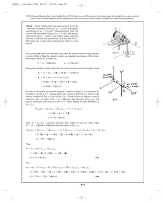 91962_11_s20_p0867-0924      6/8/09     5:08 PM      Page 877




           © 2010 Pearson Education, Inc., Upper Saddle River, NJ. All rights reserved. This material is protected under all copyright laws as they currently
                exist. No portion of this material may be reproduced, in any form or by any means, without permission in writing from the publisher.



           *20–12. At the instant shown, the motor rotates about the                                                                   z
           z axis with an angular velocity of v1 = 3 rad>s and angular                                                        V1
                              #
           acceleration of v1 = 1.5 rad>s2. Simultaneously, shaft OA                                                          V1
           rotates with an angular velocity of v2 = 6 rad>s and angular
                            #
           acceleration of v2 = 3 rad>s2, and collar C slides along rod                                                            O
           AB with a velocity and acceleration of 6 m>s and 3 m>s2.
                                                                                                                                               A
           Determine the velocity and acceleration of collar C at this                                                                                  V2
           instant.                                                                                            x                                        V2
                                                                                                                    300 mm
                                                                                                                                                                y

                                                                                                                          300 mm           C       6 m/s
           The xyz rotating frame is set parallel to the fixed XYZ frame with its origin attached                                                  3 m/s2
           to point A, Fig. a. Thus, the angular velocity and angular acceleration of this frame                                               B
           with respect to the XYZ frame are
                                                            #
                          Æ = v1 = [3k] rad>s               v = [1.5k] rad>s2

           Since point A rotates about a fixed axis (Z axis), its motion can be determined from

                          vA = v1 * rOA = (3k) * (0.3j) = [-0.9i] m>s
                                #
                           aA = v1 * rOA + v1 * (v * rOA)

                               = (1.5k) * (0.3j) + (3k) * (3k * 0.3j)

                               = [-0.45i - 2.7j] m>s2

           In order to determine the motion of point C relative to point A, it is necessary to
           establish a second x¿y¿z¿ rotating frame that coincides with the xyz frame at the
           instant considered, Fig. a. If we set the x¿y¿z¿ frame to have an angular velocity
           relative to the xyz frame of Æ¿ = v2 = [6j] rad>s, the direction of A rC>A B xyz will
           remain unchanged with respect to the x¿y¿z¿ frame. Taking the time derivative of
           A rC>A B xyz,
                       (vC>A)xyz = (rC>A)xyz = C (rC>A)x¿y¿z¿ + v2 * (rC>A)xyz D
                                    #             #

                                       = (-6k) + 6j * (-0.3k)

                                       = [-1.8i - 6k] m>s

           Since Æ¿ = v2 has a constant direction with respect to the xyz frame, then
            #    #                                                #
           Æ ¿ = v2 = [3j] rad>s2. Taking the time derivative of (rC>A)xyz,

            (aC>A)xyz = (rC>A)xyz = C (rC>A)x¿y¿z¿ + v2 * (rC>A)x¿y¿z¿ D + v2 * (rC>A)xyz + v2 * (rC>A)xyz
                         $             $                   #               #                      #

                      = [(-3k) + 6j * (-6k)] + (3j) * (-0.3k) + 6j * (-1.8i - 6k)

                       = [-72.9i + 7.8k] m>s

           Thus,

           vC = vA + Æ * rC>A + (vC>A)xyz

               = (-0.9i) + 3k * (-0.3k) + (-1.8i - 6k)

               = [-2.7i - 6k] m>s                                                                   Ans.

           and
                      #
            aC = aA + Æ * rC>A + Æ * (Æ * rC>A) + 2Æ * (vC>A)xyz + (aC>A)xyz

               = (-0.45i - 2.7j) + 1.5k * ( -0.3k) + (3k) * [(3k) * (-0.3k)] + 2(3k) * (-1.8i - 6k) + (-72.9i + 7.8k)

               = [-73.35i - 13.5j + 7.8k] m>s                                                       Ans.



                                                                                  877
 