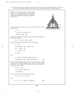 91962_11_s20_p0867-0924       6/8/09     5:12 PM      Page 886




         © 2010 Pearson Education, Inc., Upper Saddle River, NJ. All rights reserved. This material is protected under all copyright laws as they currently
              exist. No portion of this material may be reproduced, in any form or by any means, without permission in writing from the publisher.



         *20–20. If the frame rotates with a constant angular                                                                 z
         velocity of vp = 5—10k6 rad>s and the horizontal gear B
         rotates with a constant angular velocity of vB = 55k6 rad>s,
         determine the angular velocity and angular acceleration of
                                                                                                                                  C
         the bevel gear A.
                                                                                                                                      Vp




                                                                                                                                                0.75 ft
                                                                                                                                  O
                                                                                                                                                A
         If the bevel gear A spins about its axle with an angular velocity of vS, then its                                                                y
         angular velocity is
                                                                                                                    B
                   v = vs + vp                                                                                                         1.5 ft

                      = (vs cos 30° j + vs sin 30° k) - 10 k

                      = 0.8660vs j + (0.5vs - 10)k

         Since gear B rotates about the fixed axis (zaxis), the velocity of the contact point P
         between gears A and B is

                   vp = vB * rB = (5k) * (1.5j) = [-7.5i]ft>s

         Since gear A rotates about a fixed point O then rOP = [1.5j] ft. Also,

                   vp = v * rOP

                   -7.5i = [0.8660vs j + (0.5vs - 10)k] * (1.5j)

                   -7.5i = -1.5(0.5vs - 10)i

                   -7.5 = -1.5(0.5vs - 10)

                   vs = 30 rad>s

         Thus,

                   vs = 30 cos 30° j + 30 sin 30°k = [25.98j + 15k] rad>s

                   v = 0.8660(30)j + [0.5(30) - 10]k = [26.0j + 5k] rad>s                        Ans.

         We will set the XYZ fixed reference frame to coincide with the xyz rotating
         reference frame at the instant considered. If the xyz frame rotates with an angular
         velocity of Æ = vp = [-10k] rad>s, the direction of vs will remain constant with
         respect to the xyz frame. Thus,
                   #     #
                   vs = (vS)xyz + vp * vs

                      = 0 + ( -10k) * (25.98j + 15k)

                      = [259.81i] rad>s2

         If Æ = vp, then vp is always directed along the z axis. Thus,

                   vp = A vp B xyz + vp * vp = 0 + 0 = 0
                   #      #


         Thus,
                       #   #    #
                   a = v = vs + vp = (259.81i) + 0 = [260i] rad>s2                               Ans.




                                                                               886
 