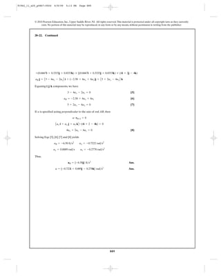 91962_11_s20_p0867-0924      6/8/09     5:13 PM        Page 889




           © 2010 Pearson Education, Inc., Upper Saddle River, NJ. All rights reserved. This material is protected under all copyright laws as they currently
                exist. No portion of this material may be reproduced, in any form or by any means, without permission in writing from the publisher.



           20–22.   Continued




            +(0.6667i + 0.3333j + 0.8333k) * [(0.6667i + 0.3333j + 0.8333k) * (4i + 2j - 4k)

            aB j = A 3 - 4ay - 2az B i + (-2.50 + 4ax + 4az)j + A 5 + 2ax - 4ay B k

           Equating i, j, k components, we have

                                          3 - 4ay - 2az = 0                                           [5]

                                      aB = -2.50 + 4ax + 4az                                          [6]

                                         5 + 2ax - 4ay = 0                                            [7]

           If a is specified acting perpendicular to the axis of rod AB, then

                                              a # rB>A = 0

                              A ax i + ay j + a2 k B # (4i + 2 - 4k) = 0
                                         4ax + 2ay - 4az = 0                                          [8]

           Solving Eqs. [5], [6], [7] and [8] yields

                             aB = -6.50 ft>s2          ax = -0.7222 rad>s2

                            ay = 0.8889 rad>s          az = -0.2778 rad>s2

           Thus,

                                          aB = {-6.50j} ft>s2                                       Ans.

                              a = {-0.722i + 0.889j - 0.278k} rad>s2                                Ans.




                                                                                  889
 