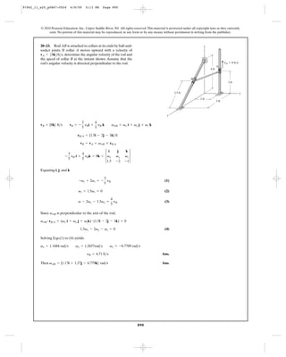 91962_11_s20_p0867-0924         6/8/09    5:13 PM     Page 890




         © 2010 Pearson Education, Inc., Upper Saddle River, NJ. All rights reserved. This material is protected under all copyright laws as they currently
              exist. No portion of this material may be reproduced, in any form or by any means, without permission in writing from the publisher.



         20–23. Rod AB is attached to collars at its ends by ball-and-                                                           z
         socket joints. If collar A moves upward with a velocity of
         vA = 58k6ft>s, determine the angular velocity of the rod and
         the speed of collar B at the instant shown. Assume that the
         rod’s angular velocity is directed perpendicular to the rod.                                                                              vA ϭ 8 ft/s
                                                                                                                                            A
                                                                                                                                     4 ft


                                                                                                                       B
                                                                                                                                                      3 ft


                                                                                                          2.5 ft                                                 y

                                                                                                                              2 ft
                                                                                                                                            3 ft




                                                                                                     x

                                         3      4
         vB = {8k} ft>s      vB = -        y i + yB k        vAB = vx i + vy j + vz k
                                         5 B    5

                                   rB>A = {1.5i - 2j - 1k} ft

                                     vB = vA + vAB * rB>A


                                              3 vx                    vz 3
                                                 i               j    k
                           3      4
                          - yB i + yBk = 8k +                   vy
                           5      5
                                                1.5             -2    -1

         Equating i, j, and k

                                                       3
                                    -vz + 2vz = -        y                                         (1)
                                                       5 B

                                    vz + 1.5vz = 0                                                 (2)

                                                            4
                                    v - 2vx - 1.5vx =         y                                    (3)
                                                            5 B

         Since vAB is perpendicular to the axis of the rod,

         vAB # rB>A = (vx i + vy j + vzk) # (1.5i - 2j - 1k) = 0

                                     1.5vx - 2vy - vz = 0                                          (4)

         Solving Eqs.(1) to (4) yields:

         vx = 1.1684 rad>s        vy = 1.2657rad>s          vz = -0.7789 rad>s

                                           yB = 4.71 ft>s                                        Ans.

         Then vAB = {1.17i + 1.27j - 0.779k} rad>s                                               Ans.




                                                                               890
 
