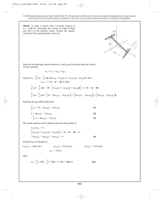 91962_11_s20_p0867-0924       6/8/09     5:16 PM      Page 892




         © 2010 Pearson Education, Inc., Upper Saddle River, NJ. All rights reserved. This material is protected under all copyright laws as they currently
              exist. No portion of this material may be reproduced, in any form or by any means, without permission in writing from the publisher.



         •20–25. If collar A moves with a constant velocity of                                                                        z
         vA = 510i6 ft>s, determine the velocity of collar B when
         rod AB is in the position shown. Assume the angular                                                                  2 ft
         velocity of AB is perpendicular to the rod.

                                                                                                                              A


                                                                                                                                                      5       3
                                                                                                                       4 ft
                                                                                                                                                          4

                                                                                                                                              B
                                                                                                                  x            4 ft
                                                                                                                                                              y



         Since rod AB undergoes general motion vA and vB can be related using the relative
         velocity equation.

                                     vB = vA + vAB * rB>A

                          4         3
         Assume vB =        vB i - vB k and vAB = (vAB)x i + (vAB)y j + (vAB)z k . Also,
                          5         5
                                 rB>A = [-2i + 4j - 4k] ft. Thus,

                     vB i - vBk = 10i + c(vAB)x i + (vAB)y j + (vAB)zk d * ( -2i + 4j - 4k)
                   4       3
                   5       5

                     v i - vB k = c10 - 4(vAB)y - 4(vAB)z di + c4(vAB)x - 2(vAB)z dj + c4(vAB)x + 2(vAB)y dk
                   4      3
                   5 B    5

         Equating the i, j, and k components

                   4
                     v = 10 - 4(vAB)y - 4(vAB)z                                                    (1)
                   5 B

                   0 = 4(vAB)x - 2(vAB)z                                                           (2)
                    3
                   - vB = 4(vAB)x + 2(vAB)y                                                        (3)
                    5
         The fourth equation can be obtained from the dot product of

                   vAB # rB>A = 0

                   c(vAB)x i + (vAB)y j + (vAB)zk d # ( -2i + 4j - 4k) = 0

                   -2(vAB)x + 4(vAB)y - 4(vAB)z = 0                                                (4)

         Solving Eqs. (1) through (4),

         (vAB)x = 1.667 rad>s                   (vAB)y = 4.167 rad>s                    (vAB)z = 3.333 rad>s

                                          vB = -25 ft>s

         Then,

                          4         3
                   vB =     (-25)i - (-25)k = [-20i + 15k] ft>s                                  Ans.
                          5         5




                                                                               892
 