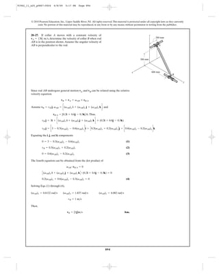 91962_11_s20_p0867-0924       6/8/09     5:17 PM      Page 894




         © 2010 Pearson Education, Inc., Upper Saddle River, NJ. All rights reserved. This material is protected under all copyright laws as they currently
              exist. No portion of this material may be reproduced, in any form or by any means, without permission in writing from the publisher.



         20–27. If collar A moves with a constant velocity of                                                             z
         vA = 53i6 m>s, determine the velocity of collar B when rod                                                             200 mm
         AB is in the position shown. Assume the angular velocity of
         AB is perpendicular to the rod.                                                                                           A




                                                                                                                 300 mm




                                                                                                         x                    600 mm
                                                                                                                                                B


                                                                                                                                                          y


         Since rod AB undergoes general motion vA and vB can be related using the relative
         velocity equation.

                                     vB = vA + vAB * rB>A

         Assume vB = vB j, vAB = c(vAB)x i + (vAB)y j + (vAB)z k d , and

                             rB>A = [0.2i + 0.6j - 0.3k] ft. Thus,

                   vB j = 3i + c(vAB)x i + (vAB)yj + (vAB)z k d * (0.2i + 0.6j - 0.3k)

                   vB j = c3 - 0.3(vAB)y - 0.6(vAB)z di + C 0.3(vAB)x + 0.2(vAB)z D j + c0.6(vAB)x - 0.2(vAB)y dk

         Equating the i, j, and k components

                   0 = 3 - 0.3(vAB)y - 0.6(vAB)z                                                   (1)

                   vB = 0.3(vAB)x + 0.2(vAB)z                                                      (2)

                   0 = 0.6(vAB)x - 0.2(vAB)y                                                       (3)

         The fourth equation can be obtained from the dot product of

                                          vAB # rB>A = 0

                   C (vAB)x i + (vAB)y j + (vAB)z k D # (0.2i + 0.6j - 0.3k) = 0
                   0.2(vAB)x + 0.6(vAB)y - 0.3(vAB)z = 0                                           (4)

         Solving Eqs. (1) through (4),

         (vAB)x = 0.6122 rad>s         (vAB)y = 1.837 rad>s              (vAB)z = 4.082 rad>s

                                            vB = 1 m>s

         Then,

                                           vB = [1j]m>s                                          Ans.




                                                                               894
 