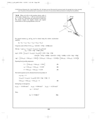 91962_11_s20_p0867-0924      6/8/09     5:18 PM      Page 895




           © 2010 Pearson Education, Inc., Upper Saddle River, NJ. All rights reserved. This material is protected under all copyright laws as they currently
                exist. No portion of this material may be reproduced, in any form or by any means, without permission in writing from the publisher.



           *20–28. When rod AB is in the position shown, collar A                                                            z
           moves with a velocity of vA = 53i6 m>s and acceleration of                                                              200 mm
           a A = 50.5i6 m>s2. Determine the acceleration of collar B at
           this instant. Assume the angular velocity and angular                                                                      A
           acceleration of AB are perpendicular to the rod.


                                                                                                                    300 mm




                                                                                                            x                    600 mm
                                                                                                                                                  B


                                                                                                                                                                y

           For general motion, aA and aB can be related using the relative acceleration
           equation.

                   aB = aA + aAB * rB>A + vAB * (vAB * rB>A)

           Using the result of Prob. 19-22, vAB = [0.6122i + 1837j + 4.082k] rad>s

           Also, aB = aB j, aAB = (aAB)x i + (aAB)y j + (aAB)z k, and
                              rB>A = [0.2i + 0.6j - 0.3k] m. Thus,

            aB j = (0.5i) + c(aAB)x i + (aAB)y j + (aAB)z k d * (0.2i + 0.6j - 0.3k)
                                                    +(0.6122i + 1837j + 4.082k) * [(0.6122i + 1837j + 4.082k) * (0.2i + 0.6j - 0.3k)]

            aBj = - c0.3(aAB)y + 0.6(aAB)z + 3.5816 di + C 0.3(aAB)x + 0.2(aAB)z - 12.2449 D j + c0.6(aAB)x - 0.2(aAB)y + 6.1224 dk

           Equating the i, j, and k components

                             0 = - c0.3(aAB)y + 0.6(aAB)z + 3.5816 d                                  (1)

                             aB = 0.3(aAB)x + 0.2(aAB)z - 12.2449                                     (2)

                             0 = 0.6(aAB)x - 0.2(aAB)y + 6.1224                                       (3)

           The fourth equation can be obtained from the dot product of

                    aAB # rB>A = 0

                    C (aAB)x i + (aAB)y j + (aAB)z k D # (0.2i + 0.6j - 0.3k) = 0
                    0.2(aAB)x + 0.6(aAB)y - 0.3(aAB)z = 0                                             (4)

           Solving Eqs. (1) through (4),

           (aAB)x = -10.1020 rad>s2          (aAB)y = 0.3061rad>s2          (aAB)z = -6.1224 rad>s2

                                           aB = -16.5 m>s2

           Then,

                                          aB = [-16.5j]m>s2                                         Ans.




                                                                                  895
 