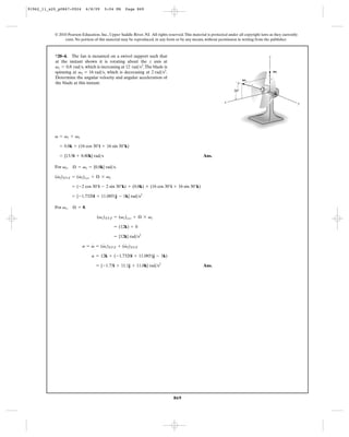91962_11_s20_p0867-0924      6/8/09     5:04 PM      Page 869




           © 2010 Pearson Education, Inc., Upper Saddle River, NJ. All rights reserved. This material is protected under all copyright laws as they currently
                exist. No portion of this material may be reproduced, in any form or by any means, without permission in writing from the publisher.



           *20–4. The fan is mounted on a swivel support such that                                                                         z
           at the instant shown it is rotating about the z axis at
           v1 = 0.8 rad>s, which is increasing at 12 rad>s2. The blade is
           spinning at v2 = 16 rad>s, which is decreasing at 2 rad>s2.                                                                         V1
           Determine the angular velocity and angular acceleration of
                                                                                                                            V2
           the blade at this instant.
                                                                                                                      30Њ

                                                                                                                 x                                              y




           v = v1 + v2

             = 0.8k + (16 cos 30°i + 16 sin 30°k)

             = {13.9i + 8.80k} rad>s                                                                Ans.

           For v2 ,   Æ = v1 = {0.8k} rad>s.
            #         #
           (v2)XYZ = (v2)xyz + Æ * v2

                      = (-2 cos 30°i - 2 sin 30°k) + (0.8k) * (16 cos 30°i + 16 sin 30°k)

                      = {-1.7320i + 11.0851j - 1k} rad>s2

           For v1 ,   Æ = 0.

                                    (v1)XYZ = (v1)xyz + Æ * v1

                                              = (12k) + 0

                                              = {12k} rad>s2
                               #    #         #
                           a = v = (v1)XYZ + (v2)XYZ

                                 a = 12k + ( -1.7320i + 11.0851j - 1k)

                                   = {-1.73i + 11.1j + 11.0k} rad>s2                                Ans.




                                                                                  869
 