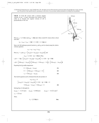 91962_11_s20_p0867-0924       6/8/09     5:19 PM      Page 896




         © 2010 Pearson Education, Inc., Upper Saddle River, NJ. All rights reserved. This material is protected under all copyright laws as they currently
              exist. No portion of this material may be reproduced, in any form or by any means, without permission in writing from the publisher.



         •20–29. If crank BC rotates with a constant angular                                                              z       300 mm
         velocity of vBC = 6 rad>s, determine the velocity of the
         collar at A. Assume the angular velocity of AB is
         perpendicular to the rod.
                                                                                                                                   A
                                                                                                                                         800 mm




                                                                                                                                              1000 mm



                                                                                                             x                VBC, VBC
                                                                                                                                             B


         Here, rC>B = [-0.3i] m and vBC = [6k] rad>s. Since crank BC rotates about a fixed                                          C
                                                                                                                                                        y
         axis, then                                                                                                                        300 mm

                   vB = vAB * rB>C = A 6k B *      A -0.3i B = [-1.8j] m>s

         Since rod AB undergoes general motion vA and vB can be related using the relative
         velocity equation.

                                     vA = vB + vAB * rA>B

         Here, vB = vA k, vAB = c(vAB)x i + (vAB)y j + (vAB)z k d , and

                              rA>B = [-0.3i - 1j + 0.8k] m. Thus,

         vA k = -1.8j + c(vAB)x i + (vAB)yj + (vAB)z k d * (-0.3i - 1j + 0.8k)

         vA k = c0.8(vAB)y + (vAB)z di- c0.8(vAB)x + 0.3(vAB)z + 1.8 dj + c0.3(vAB)y - (vAB)x dk

         Equating the i, j, and k components

                             0 = 0.8(vAB)y + (vAB)z                                                (1)

                             0 = - c0.8(vAB)x + 0.3(vAB)z + 1.8 d                                  (2)

                             vA = 0.3(vAB)y - (vAB)x                                               (3)

         The fourth equation can be obtained from the dot product of

                                          vAB # rA>B = 0

                 c(vAB)x i + (vAB)y j + (vAB)z k d # (-0.3i - 1j + 0.8k) = 0

                            -0.3(vAB)x - (vAB)y + 0.8(vAB)z = 0                                    (4)

         Solving Eqs. (1) through (4),

         (vAB)x = -2.133 rad>s          (vAB)y = 0.3902rad>s            (vAB)z = -0.3121 rad>s2

         vA = 2.25 m>s

         Then,

                                         vA = [2.25k]m>s                                         Ans.




                                                                               896
 