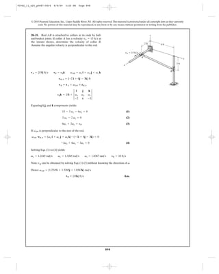 91962_11_s20_p0867-0924       6/8/09       5:20 PM    Page 898




         © 2010 Pearson Education, Inc., Upper Saddle River, NJ. All rights reserved. This material is protected under all copyright laws as they currently
              exist. No portion of this material may be reproduced, in any form or by any means, without permission in writing from the publisher.



         20–31. Rod AB is attached to collars at its ends by ball-                                                             z
         and-socket joints. If collar A has a velocity vA = 15 ft>s at
         the instant shown, determine the velocity of collar B.
                                                                                                                        2 ft         6 ft
         Assume the angular velocity is perpendicular to the rod.

                                                                                                     vA ϭ 15 ft/s
                                                                                                                    A
                                                                                                                                                           y

                                                                                                                                                    3 ft
                                                                                                 x

                                                                                                                                              B
         vA = {15i} ft>s      vB = yBk        vAB = vx i + vy j + vz k

                                   rB>A = {-2 i + 6j - 3k} ft

                                   vB = vA + vAB * rB>A


                                 yBk = 15i + 3 vx              vz 3
                                                i        j     k
                                                        vy
                                               -2       6      -3

         Equating i, j, and k components yields:

                                      15 - 3 vy - 6vz = 0                                            (1)

                                      3 vx - 2 vz = 0                                                (2)

                                      6vx + 2vy = yB                                                 (3)

         If vAB is perpendicular to the axis of the rod,

         vAB # rB>A = (vx i + vy j + vz k) # ( -2i + 6j - 3k) = 0

                                     -2vx + 6vy - 3vz = 0                                            (4)

         Solving Eqs. (1) to (4) yields:

         vx = 1.2245 rad>s        vy = 1.3265 rad>s          vz = 1.8367 rad>s       yB = 10 ft>s

         Note: vB can be obtained by solving Eqs. (1)-(3) without knowing the direction of v

         Hence vAB = {1.2245i + 1.3265j + 1.8367k} rad>s

                                           vB = {10k} ft>s                                       Ans.




                                                                               898
 