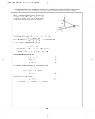 91962_11_s20_p0867-0924       6/8/09     5:21 PM      Page 900




         © 2010 Pearson Education, Inc., Upper Saddle River, NJ. All rights reserved. This material is protected under all copyright laws as they currently
              exist. No portion of this material may be reproduced, in any form or by any means, without permission in writing from the publisher.



         •20–33. Rod AB is attached to collars at its ends by ball-                                                     z
         and-socket joints. If collar A has a speed vA = 3 m>s,
         determine the speed of collar B at the instant shown.
         Assume the angular velocity is perpendicular to the rod.                                         vA ϭ 3 m/s
                                                                                                                            A

                                                                                                                   1m

                                                                                                                                                          y
                                                                                                           1.5 m                              B


                                                                                                                   2m
                                                                                                    x




                                        2(0 - 1.5)2 + (2 - 0)2
         Velocity Equation: Here, rB>A = {(2 - 0) j + (0 - 1 k) m = {2j - 1k} m,

         vA = {-3k} m>s, vB = yB B                                  R = -0.6 yB i + 0.8 yB j and
                                         (0 - 1.5) i + (2 - 0) j


         v = vx i + vy j + vz k. Applying Eq. 20–7, we have

                                       vB = vA + v * rB>A

               -0.6 yB i + 0.8 yB j = -3k + ( vxi + vy j + vz k) * (2j - 1k)

                 -0.6 yB i + 0.8 yB j = (- vy - 2vz)i + vx j + (2vx - 3) k

         Equating i, j and k components, we have.

                                      -0.6 yB = -vy - 2vz                                          [1]

                                           0.8 yB = vx                                             [2]

                                           0 = 2 vx - 3                                            [3]

         If v is specified acting perpendicular to the axis of the rod AB, then

                                            v # rB>A = 0

                              ( vx i + vy j + vz k) # (2j - 1k) = 0

                                           2vy - vz = 0                                            [4]

         Solving Eqs. [1], [2], [3] and [4] yields

                                         yB = 1.875 m>s                                          Ans.

                 vx = 1.50 rad>s        vy = 0.225 rad>s        vz = 0.450 rad>s




                                                                               900
 