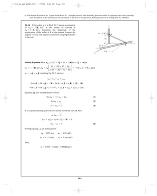 91962_11_s20_p0867-0924      6/8/09     5:22 PM        Page 901




           © 2010 Pearson Education, Inc., Upper Saddle River, NJ. All rights reserved. This material is protected under all copyright laws as they currently
                exist. No portion of this material may be reproduced, in any form or by any means, without permission in writing from the publisher.



           20–34. If the collar at A in Prob 20–33 has an acceleration                                                     z
           of aA = 5-2k6 m>s2 at the instant its velocity is
           vA = 5-3k6 m>s, determine the magnitude of the
           acceleration of the collar at B at this instant. Assume the                                       vA ϭ 3 m/s
           angular velocity and angular acceleration are perpendicular                                                         A
           to the rod.
                                                                                                                      1m

                                                                                                                                                                y
                                                                                                              1.5 m                              B


                                                                                                                      2m
                                                                                                       x




                                            2(0 - 1.5)2 + (2 - 0)2
           Velocity Equation: Here, rB>A = {(2 - 0)j + (0 - 1) k} m = {2j - 1k) m,

           vA = { - 3k} m>s,vB = yB B                                   R = -0.6 yB i + 0.8 yB j and
                                              (0 - 1.5)i + (2 - 0)j


            v = v j + vz k. Applying Eq. 20–7, we have

                                         vB = vA + v * rB>A

                   -0.6yB i + 0.8 yB j = -3k + (vxi + vy j + vz k) * (2j - 1k)

                   -0.6 yB i + 0.8 yB j = ( - 3 -vy - 2vz)i + vx j + (2 vx - 3) k

           Equating i, j, and k components, we have

                                      -0.6 yB = -3-vy - 2vz                                           [1]

                                              0.8 yB = vx                                             [2]

                                             0 = 2vx - 3                                              [3]

           If v is specified acting perpendicular to the axis of the rod AB, then

                                              v # rB>A = 0

                                A vx i + vy j + vz k B # (2j - 1k) = 0
                                             2vy - vz = 0                                             [4]

           Solving Eqs. [1], [2], [3] and [4] yields

                                yB = 1.875 m>s          vx = 1.50 rad>s

                               vy = 0.225 rad>s         vz = 0.450 rad>s

           Thus,

                                v = {1.50i + 0.225j + 0.450k} rad>s




                                                                                  901
 