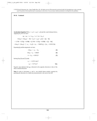 91962_11_s20_p0867-0924       6/8/09     5:22 PM      Page 902




         © 2010 Pearson Education, Inc., Upper Saddle River, NJ. All rights reserved. This material is protected under all copyright laws as they currently
              exist. No portion of this material may be reproduced, in any form or by any means, without permission in writing from the publisher.



         20–34.   Continued




         Acceleration Equation: With a = ax i + ay j + az k and the result obtained above,
         Applying Eq. 20–8, we have

                            aB = aA + a * rB>A + v * (v * rB>A)

               -0.6aB i + 0.8aB j = -2k + A ax i + ay j + az k B * (2j - 1k)

          + (1.50i + 0.225j + 0.450k) * [(1.50i + 0.225j + 0.450k) * (2j - 1k)]

          -0.6aB i + 0.8aB j =    A -ay - 2az B i + (ax - 5.00625) j + (2ax + 0.503125) k

         Equating i, j, and k components. we have

                                      -0.6aB = -ay - 2az                                           [5]

                                      0.8aB = ay - 5.00625                                         [6]

                                       0 = 2ay + 0.503125                                          [7]

         Solving Eqs. [6] and [7] yields

                                       ax = -0.2515 rad>s2

                                         aB = -6.57 m>s2                                         Ans.

         Negative sign indicates that aB is directed in the opposite direction to that of the
         above assumed direction

         Note: In order to determine ay and az. one should obtain another equation by
         pacifying the direction of a which acts perpendicular to the axis of rod AB.




                                                                               902
 