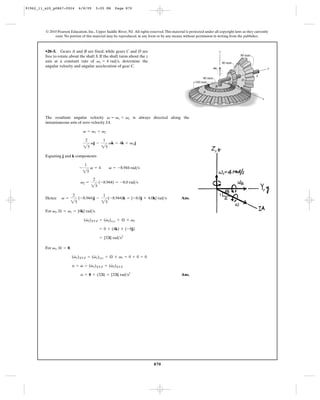 91962_11_s20_p0867-0924        6/8/09        5:05 PM    Page 870




         © 2010 Pearson Education, Inc., Upper Saddle River, NJ. All rights reserved. This material is protected under all copyright laws as they currently
              exist. No portion of this material may be reproduced, in any form or by any means, without permission in writing from the publisher.



         •20–5. Gears A and B are fixed, while gears C and D are                                                             z
         free to rotate about the shaft S. If the shaft turns about the z                                                                80 mm
         axis at a constant rate of v1 = 4 rad>s, determine the                                                                  40 mm
         angular velocity and angular acceleration of gear C.                                                           V1                                 y

                                                                                                                                                   S
                                                                                                                80 mm
                                                                                                                                         D
                                                                                                           160 mm                   C
                                                                                                                        B
                                                                                                                A

                                                                                                                                                       x




         The resultant angular velocity v = v1 + v2 is always directed along the
         instantaneous axis of zero velocity IA.




                                   25           25
                                   v = v1 + v2

                                    2            1
                                        vj -         vk = 4k + v2 j




                                   25
         Equating j and k components

                                   1
                               -        v = 4        v = -8.944 rad>s



                                        25
                                         2
                                v2 =          (-8.944) = -8.0 rad>s



                          25                    25
                          2                      1
         Hence     v =         (-8.944)j -           (-8.944)k = {-8.0j + 4.0k} rad>s            Ans.


         For v2, Æ = v1 = {4k} rad>s.
                                    #         #
                                   (v2)XYZ = (v2)xyz + Æ * v2

                                               = 0 + (4k) * (-8j)

                                               = {32i} rad>s2

         For v1, Æ = 0.
                           #         #
                          (v1)XYZ = (v1)xyz + Æ * v1 = 0 + 0 = 0
                              #    #         #
                          a = v = (v1)XYZ + (v2)XYZ

                                a = 0 + (32i) = {32i} rad>s2                                     Ans.




                                                                               870
 