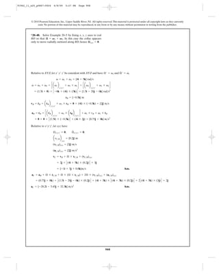 91962_11_s20_p0867-0924        6/8/09           5:27 PM      Page 908




         © 2010 Pearson Education, Inc., Upper Saddle River, NJ. All rights reserved. This material is protected under all copyright laws as they currently
              exist. No portion of this material may be reproduced, in any form or by any means, without permission in writing from the publisher.



         *20–40. Solve Example 20–5 by fixing x, y, z axes to rod
         BD so that æ = V 1 + V 2. In this case the collar appears
         only to move radially outward along BD; hence æ xyz = 0.




                                                                                  #     #
         Relative to XYZ, let x¿ y¿ z¿ be concident with XYZ and have Æ¿ = v1 and Æ ¿ = v1
                                    #   #    #
                                    v = v1 + v2 = {4i + 5k} rad>s

         v = v1 + v2 = c a v1 b                 + v1 * v1 d + c av2 b            + v1 * v2 d
         #   #    #        #
                                       x¿y¿z¿                           x¿y¿z¿
            = (1.5i + 0) + C -6k + (4i) * (5k) D = {1.5i - 20j - 6k} rad>s2

                                                rB = {-0.5k} m

         vB = rB = arB b
              #     #
                                    + v1 * rB = 0 + (4i) * (-0.5k) = {2j} m>s
                           x¿y¿z¿


         aB = rB = c a rB b            + v1 * a rB b            d + v1 * rB + v1 * rB
              #        $                        #                   #              #
                              x¿y¿z¿                   x¿y¿z¿
            = 0 + 0 + C (1.5i) * (-0.5k) D + (4i * 2j) = {0.75j + 8k} m>s2

         Relative to x¿y¿z¿ , let xyz have
                                                     #
                              Æ x¿y¿z¿ = 0;          Æ x¿y¿z¿ = 0;

                              a rC>B b          = {0.2j} m
                                          xyz
                              (vC>B)xyz = {3j} m>s

                              (aC>B)xyz = {2j} m>s2

                              vC = vB + Æ * rC>B + (vC>B)xyz

                                    = 2j + C (4i + 5k) * (0.2j) D + 3j

                                    = {-1i + 5j + 0.8k}m>s                                       Ans.

         aC = aB + Æ * rC>B + Æ * (Æ * rC>B) + 2Æ * (vC>B)xyz + (aC>B)xyz

             = (0.75j + 8k) + C (1.5i - 20j - 6k) * (0.2j) D + (4i + 5k) * C (4i + 5k) * (0.2j) D + 2 C (4i + 5k) * (3j) D + 2j

         aC = {-28.2i - 5.45j + 32.3k} m>s2                                                      Ans.




                                                                                        908
 