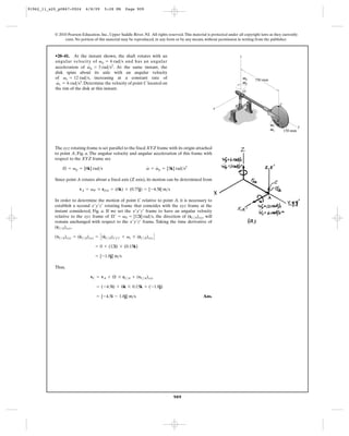91962_11_s20_p0867-0924      6/8/09     5:28 PM      Page 909




           © 2010 Pearson Education, Inc., Upper Saddle River, NJ. All rights reserved. This material is protected under all copyright laws as they currently
                exist. No portion of this material may be reproduced, in any form or by any means, without permission in writing from the publisher.



           •20–41. At the instant shown, the shaft rotates with an                                                         z
           angular velocity of vp = 6 rad>s and has an angular
                             #
           acceleration of vp = 3 rad>s2. At the same instant, the
           disk spins about its axle with an angular velocity
           of vs = 12 rad>s, increasing at a constant rate of                                                                  Vp   750 mm
            #                                                                                                                  Vp
            vs = 6 rad>s2. Determine the velocity of point C located on
           the rim of the disk at this instant.
                                                                                                                               O


                                                                                                                       B                              C
                                                                                                           x


                                                                                                                                                  A
                                                                                                                                             Vs                    y
                                                                                                                                             Vs           150 mm



           The xyz rotating frame is set parallel to the fixed XYZ frame with its origin attached
           to point A, Fig. a. The angular velocity and angular acceleration of this frame with
           respect to the XYZ frame are
                                                                 #   #
               Æ = vp = [6k] rad>s                               v = vp = [3k] rad>s2

           Since point A rotates about a fixed axis (Z axis), its motion can be determined from

                         vA = vP * rOA = (6k) * (0.75j) = [-4.5i] m>s

           In order to determine the motion of point C relative to point A, it is necessary to
           establish a second x¿y¿z¿ rotating frame that coincides with the xyz frame at the
           instant considered, Fig. a. If we set the x¿y¿z¿ frame to have an angular velocity
           relative to the xyz frame of Æ¿ = vS = [12i] rad>s, the direction of (rC>A)xyz will
           remain unchanged with respect to the x¿y¿z¿ frame. Taking the time derivative of
           (rC>A)xyz,

           (vC>A)xyz = (rC>A)xyz = C (rC>A)x¿y¿z¿ + vs * (rC>A)xyz D
                        #             #

                                   = 0 + (12i) * (0.15k)

                                   = [-1.8j] m>s

           Thus,

                                vC = vA + Æ * rC>A + (vC>A)xyz

                                    = (-4.5i) + 6k * 0.15k + (-1.8j)

                                    = [-4.5i - 1.8j] m>s                                            Ans.




                                                                                  909
 
