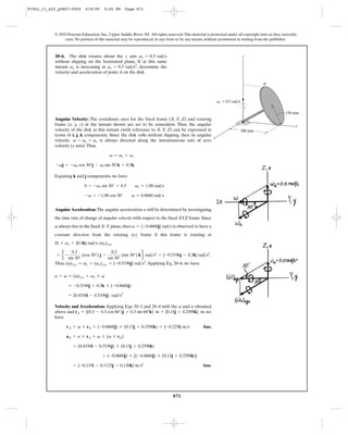 91962_11_s20_p0867-0924      6/8/09     5:05 PM      Page 871




           © 2010 Pearson Education, Inc., Upper Saddle River, NJ. All rights reserved. This material is protected under all copyright laws as they currently
                exist. No portion of this material may be reproduced, in any form or by any means, without permission in writing from the publisher.



           20–6. The disk rotates about the z axis vz = 0.5 rad>s                                                            z
           without slipping on the horizontal plane. If at this same
                                        #
           instant vz is increasing at vz = 0.3 rad>s2, determine the
           velocity and acceleration of point A on the disk.

                                                                                                                                        A



                                                                                                            vz ϭ 0.5 rad/s

                                                                                                                                                      150 mm
           Angular Velocity: The coordinate axes for the fixed frame (X, Y, Z) and rotating
           frame (x, y, z) at the instant shown are set to be coincident. Thus, the angular                                                                 y
           velocity of the disk at this instant (with reference to X, Y, Z) can be expressed in                              300 mm
           terms of i, j, k components. Since the disk rolls without slipping, then its angular
                                                                                                x
           velocity v = vs + vz is always directed along the instantaneous axis of zero
           velocity (y axis). Thus,

                                            v = vs + vz

            -vj = -vs cos 30°j - vs sin 30°k + 0.5k

           Equating k and j components, we have

                            0 = -vs sin 30° + 0.5          vs = 1.00 rad>s

                             -v = -1.00 cos 30°          v = 0.8660 rad>s


           Angular Acceleration: The angular acceleration a will be determined by investigating
           the time rate of change of angular velocity with respect to the fixed XYZ frame. Since
           v always lies in the fixed X–Y plane, then v = {-0.8660j} rad>s is observed to have a
           constant direction from the rotating xyz frame if this frame is rotating at
                                   #
           Æ = vz = {0.5k} rad>s. (vs)xyz

            = e-                                (sin 30°) k f rad>s2 = {-0.5196j - 0.3k} rad>s2 .
                    0.3                   0.3
                          (cos 30°) j -
                  sin 30°               sin 30°
                  #        #      #
           Thus, (v)xyz = vz + (vx)xyz = {-0.5196j} rad>s2. Applying Eq. 20–6, we have

               #    #
           a = v = (v)xyz + vz * v

                   = -0.5196j + 0.5k * ( -0.8660j)

                   = {0.4330i - 0.5196j} rad>s2

           Velocity and Acceleration: Applying Eqs. 20–3 and 20–4 with the v and a obtained
           above and rA = {(0.3 - 0.3 cos 60°)j + 0.3 sin 60°k} m = {0.15j + 0.2598k} m, we
           have

                  vA = v * rA = (-0.8660j) * (0.15j + 0.2598k) = {-0.225i} m>s                      Ans.

                  aA = a * rA + v * (v * rA)

                      = (0.4330i - 0.5196j) * (0.15j + 0.2598k)

                                       + (-0.8660j) * [(-0.8660j) * (0.15j + 0.2598k)]

                      = {-0.135i - 0.1125j - 0.130k} m>s2                                           Ans.




                                                                                  871
 