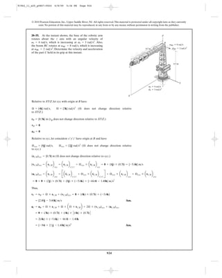 91962_11_s20_p0867-0924        6/8/09       5:36 PM           Page 924




         © 2010 Pearson Education, Inc., Upper Saddle River, NJ. All rights reserved. This material is protected under all copyright laws as they currently
              exist. No portion of this material may be reproduced, in any form or by any means, without permission in writing from the publisher.



         20–55. At the instant shown, the base of the robotic arm                                                                                     Z
         rotates about the z axis with an angular velocity of
                                                     #
         v1 = 4 rad>s, which is increasing at v1 = 3 rad>s2. Also,                                                                                        B
         the boom BC rotates at vBC = 8 rad>s, which is increasing                                                                                            vBC ϭ 8 rad/s
             #                                                                                                                                                  ·
                                                                                                                                                                vBC ϭ 2 rad/s2
         at vBC = 2 rad>s2. Determine the velocity and acceleration                                                                0.7 m
         of the part C held in its grip at this instant.



                                                                                                                                                                 0.5 m
                                                                                                                   C


                                                                                                                                                  A



                                                                                                                                                                         Y
                                                                                                                                     v1 ϭ 4 rad/s
                                                                                                                                     ·
                                                                                                                                     v1 ϭ 3 rad/s2

                                                                                                                  X

         Relative to XYZ, let xyz with origin at B have

         Æ = {4k} rad>s,         Æ = {3k} rad>s2 ( Æ does not change direction relative
         to XYZ.)

         rB = {0.5k} m (rB does not change direction relative to XYZ.)

         vB = 0

         aB = 0

         Relative to xyz, let coincident x¿y¿z¿ have origin at B and have

         Æ xyz = {8j} rad>s,         Æ xyz = {2j} rad>s2 ( Æ does not change direction relative
         to xyz.)

         (rC>B)xyz = {0.7i} m ( Æ does not change direction relative to xyz.)

         (vC>B)xyz = arC>B b         = arC>B b            + Æ xyz * arC>B b          = 0 + (8j) * (0.7i) = {-5.6k} m>s


                                     = B a rC>B b                                          R + Æ xyz * a rC>B b
                               xyz               x¿y¿z¿                       xyz


         (aC>B)xyz = arC>B b                                 + Æ xyz * a rC>B b                                         + Æ xyz * arC>B b
                                           $                             #                      #
                               xyz                  x¿y¿z¿                        x¿y¿z¿                          xyz                       xyz
                                                                                                    2
          = 0 + 0 + (2j) * (0.7i) + (8j) * (-5.6k) = {-44.8i - 1.40k} m>s

         Thus,

         vC = vB + Æ * rC>B + (vC>B)xyz = 0 + (4k) * (0.7i) + (-5.6k)

            = {2.80j - 5.60k} m>s                                                                            Ans.

         aC = aB + Æ * rC>B + Æ * a Æ * rC>B b + 2Æ * (vC>B)xyz + (aC>B)xyz

            = 0 + (3k) * (0.7i) + (4k) * C (4k) * (0.7i) D

            = 2(4k) * (-5.6k) - 44.8i - 1.40k

            = {-56i + 2.1j - 1.40k} m>s2                                                                     Ans.




                                                                                             924
 