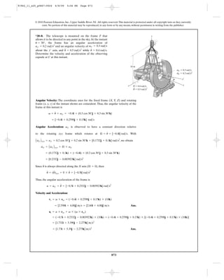 91962_11_s20_p0867-0924      6/8/09     5:06 PM      Page 873




           © 2010 Pearson Education, Inc., Upper Saddle River, NJ. All rights reserved. This material is protected under all copyright laws as they currently
                exist. No portion of this material may be reproduced, in any form or by any means, without permission in writing from the publisher.



           *20–8. The telescope is mounted on the frame F that                                                           z
           allows it to be directed to any point in the sky. At the instant
           u = 30°, the frame has an angular acceleration of                                                                 C
           ay¿ = 0.2 rad>s2 and an angular velocity of vy¿ = 0.3 rad>s
                                     $                       #
           about the y¿ axis, and u = 0.5 rad>s2 while u = 0.4 rad>s.
           Determine the velocity and acceleration of the observing
           capsule at C at this instant.                                                                                         F


                                                                                                      10 m
                                                                                                                                                vy¿ ϭ 0.3 rad/s
                                                                                                                         O                      ·
                                                                                                                                                vy¿ ϭ 0.2 rad/s2

                                                                                                                                            u        y¿

                                                                                                         ·                                            y
                                                                                                  x     u ϭ 0.4 rad/s
                                                                                                        ··
                                                                                                        u ϭ 0.5 rad/s2



           Angular Velocity: The coordinate axes for the fixed frame (X, Y, Z) and rotating
           frame (x, y, z) at the instant shown are coincident. Thus, the angular velocity of the
           frame at this instant is
                             #
                      v = u + vy¿ = -0.4i + (0.3 cos 30°j + 0.3 sin 30°k)

                          = [-0.4i + 0.2598j + 0.15k] rad>s

           Angular Acceleration: vy¿ is observed to have a constant direction relative
                                                          #
           to the rotating xyz frame which rotates at Æ = u = [-0.4i] rad>s. With

            A vy¿ B xyz = ay¿ = 0.2 cos 30°j + 0.2 sin 30°k = [0.1732j + 0.1k] rad>s2, we obtain
             #

                 vy¿ = A vy¿ B xyz + Æ * vy¿
                 #       #

                     = (0.1732j + 0.1k) + (-0.4i) * (0.3 cos 30°j + 0.3 sin 30°k)

                     = [0.2332j - 0.003923k] rad>s2
                 #
           Since u is always directed along the X axis (Æ = 0), then
                     $    $             #
                     u = (u)xyz + 0 * u = [-0.5i] rad>s2

           Thus, the angular acceleration of the frame is
                         #     $
                    a = vy¿ + u = [-0.5i + 0.2332j - 0.003923k] rad>s2

           Velocity and Acceleration:

                       vc = v * roc = (-0.4i + 0.2598j + 0.15k) * (10k)

                             = [2.598i + 4.00j] m>s = [2.60i + 4.00j] m>s                             Ans.

                       ac = a * roc + v * (v * roc)
                           = (-0.5i + 0.2332j - 0.003923k) * (10k) + (-0.4i + 0.2598j + 0.15k) * [(-0.4i + 0.2598j + 0.15k) * (10k)]
                           = [1.732i + 5.390j - 2.275k] m>s2

                           = [1.73i + 5.39j - 2.275k] m>s2                                            Ans.




                                                                                  873
 