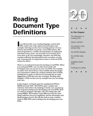 20
                                                                     CHAPTER


Reading
Document Type                                                       ✦      ✦      ✦        ✦


Definitions                                                         In This Chapter

                                                                    The importance of
                                                                    reading DTDs



 I
                                                                    What is XHTML?
    n an ideal world, every markup language created with
    XML would come with copious documentation and                   The structure of the
 examples showing you the exact meaning and use of every            XHTML DTDs
 element and attribute. In practice, most DTD authors, like
 most programmers, consider documentation an unpleasant             The XHTML Modules
 and unnecessary chore, one best left to tech writers if it’s
 to be done at all. Not surprisingly, therefore, the DTD that       The XHTML Entity
 contains sufficient documentation is the exception, not the        Sets
 rule. Consequently, it’s important to learn to read raw DTDs
 written by others.                                                 Simplified Subset
                                                                    DTDs
 There’s a second good reason for learning to read DTDs. When
 you read good DTDs, you can often learn tricks and
                                                                    Techniques to imitate
 techniques that you can use in your own DTDs. For example,
 no matter how much theory I may mumble about the proper
                                                                    ✦      ✦      ✦        ✦
 use of parameter entities for common attribute lists in DTDs,
 nothing proves quite as effective for learning that as really
 digging into a DTD that uses the technique. Reading other
 designers’ DTDs teaches you by example how you can design
 your own.

 In this chapter, we’ll pick apart the modularized DTD for
 XHTML from the W3C. This DTD is quite complex and
 relatively well written. By studying it closely, you can pick up
 a lot of good techniques for developing your own DTDs. We’ll
 see what its designers did right, and a few things they did
 wrong (IMHO). We’ll explore some different ways the same
 thing could have been accomplished, and the advantages and
 disadvantages of each. We will also look at some common
 tricks in XML DTDs and techniques for developing your own
 DTDs.
 