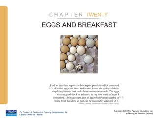 C H A P T E R TWENTY

                       EGGS AND BREAKFAST




                              “
                                I had an excellent repast–the best repast possible–which consisted
                                     of boiled eggs and bread and butter. It was the quality of these
                                  simple ingredients that made the occasion memorable. The eggs
                                        were so good that I am ashamed to say how many of them I
                                    consumed….It might seem that an egg which has succeeded in
                                      being fresh has done all that can be reasonably expected of it.
                                                                                                       ”
                                                            – Henry James, American novelist (1843-1916)


                                                                                                  Copyright ©2011 by Pearson Education, Inc.
On Cooking: A Textbook of Culinary Fundamentals, 5e
                                                                                                              publishing as Pearson [imprint]
Labensky • Hause • Martel
 