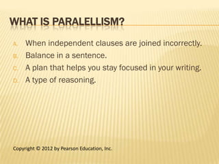 WHAT IS PARALELLISM?
A.   When independent clauses are joined incorrectly.
B.   Balance in a sentence.
C.   A plan that helps you stay focused in your writing.
D.   A type of reasoning.




Copyright © 2012 by Pearson Education, Inc.
 