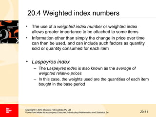 20.4 Weighted index numbers
• The use of a weighted index number or weighted index
allows greater importance to be attached to some items
• Information other than simply the change in price over time
can then be used, and can include such factors as quantity
sold or quantity consumed for each item

• Laspeyres index
– The Laspeyres index is also known as the average of
weighted relative prices
– In this case, the weights used are the quantities of each item
bought in the base period

Copyright © 2010 McGraw-Hill Australia Pty Ltd
PowerPoint slides to accompany Croucher, Introductory Mathematics and Statistics, 5e

20-11

 