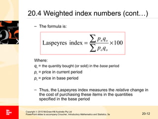 20.4 Weighted index numbers (cont…)
– The formula is:

∑p q
Laspeyres index =
∑p q

n o

× 100

o o

Where:
qo = the quantity bought (or sold) in the base period
pn = price in current period
po = price in base period
– Thus, the Laspeyres index measures the relative change in
the cost of purchasing these items in the quantities
specified in the base period
Copyright © 2010 McGraw-Hill Australia Pty Ltd
PowerPoint slides to accompany Croucher, Introductory Mathematics and Statistics, 5e

20-12

 