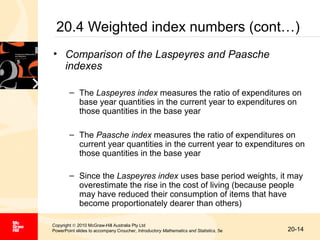20.4 Weighted index numbers (cont…)
• Comparison of the Laspeyres and Paasche
indexes
– The Laspeyres index measures the ratio of expenditures on
base year quantities in the current year to expenditures on
those quantities in the base year
– The Paasche index measures the ratio of expenditures on
current year quantities in the current year to expenditures on
those quantities in the base year
– Since the Laspeyres index uses base period weights, it may
overestimate the rise in the cost of living (because people
may have reduced their consumption of items that have
become proportionately dearer than others)
Copyright © 2010 McGraw-Hill Australia Pty Ltd
PowerPoint slides to accompany Croucher, Introductory Mathematics and Statistics, 5e

20-14

 