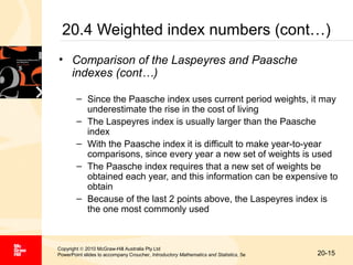 20.4 Weighted index numbers (cont…)
• Comparison of the Laspeyres and Paasche
indexes (cont…)
– Since the Paasche index uses current period weights, it may
underestimate the rise in the cost of living
– The Laspeyres index is usually larger than the Paasche
index
– With the Paasche index it is difficult to make year-to-year
comparisons, since every year a new set of weights is used
– The Paasche index requires that a new set of weights be
obtained each year, and this information can be expensive to
obtain
– Because of the last 2 points above, the Laspeyres index is
the one most commonly used

Copyright © 2010 McGraw-Hill Australia Pty Ltd
PowerPoint slides to accompany Croucher, Introductory Mathematics and Statistics, 5e

20-15

 