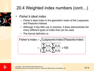 20.4 Weighted index numbers (cont…)
• Fisher’s ideal index
– Fisher’s ideal index is the geometric mean of the Laspeyres
and Paasche indexes
– Although it has little use in practice, it does demonstrate the
many different types of index that can be used
– The formal definition is:

Fisher' s index =

( Laspeyres index )( Paasche index )

∑p q ∑p q
∑p q ∑p q
n o

n n

o o

=

o n

× 100

Copyright © 2010 McGraw-Hill Australia Pty Ltd
PowerPoint slides to accompany Croucher, Introductory Mathematics and Statistics, 5e

20-16

 