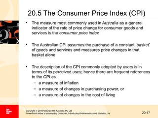 20.5 The Consumer Price Index (CPI)
•

The measure most commonly used in Australia as a general
indicator of the rate of price change for consumer goods and
services is the consumer price index

•

The Australian CPI assumes the purchase of a constant ‘basket’
of goods and services and measures price changes in that
basket alone

•

The description of the CPI commonly adopted by users is in
terms of its perceived uses; hence there are frequent references
to the CPI as
– a measure of inflation
– a measure of changes in purchasing power, or
– a measure of changes in the cost of living

Copyright © 2010 McGraw-Hill Australia Pty Ltd
PowerPoint slides to accompany Croucher, Introductory Mathematics and Statistics, 5e

20-17

 