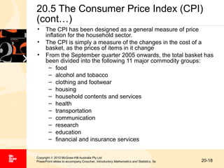 20.5 The Consumer Price Index (CPI)
(cont…)
•
•
•

The CPI has been designed as a general measure of price
inflation for the household sector.
The CPI is simply a measure of the changes in the cost of a
basket, as the prices of items in it change
From the September quarter 2005 onwards, the total basket has
been divided into the following 11 major commodity groups:
– food
– alcohol and tobacco
– clothing and footwear
– housing
– household contents and services
– health
– transportation
– communication
– research
– education
– financial and insurance services

Copyright © 2010 McGraw-Hill Australia Pty Ltd
PowerPoint slides to accompany Croucher, Introductory Mathematics and Statistics, 5e

20-18

 