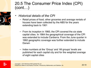 20.5 The Consumer Price Index (CPI)
(cont…)
• Historical details of the CPI
– Retail prices of food, other groceries and average rentals of
houses have been collected by the ABS for the years
extending back to 1901
– From its inception in 1960, the CPI covered the six state
capital cities. In 1964 the geographical coverage of the CPI
was extended to include Canberra. From the June quarter in
1982 geographic coverage was further extended to include
Darwin
– Index numbers at the ‘Group’ and ‘All groups’ levels are
published for each capital city and for the weighted average
of eight capital cities

Copyright © 2010 McGraw-Hill Australia Pty Ltd
PowerPoint slides to accompany Croucher, Introductory Mathematics and Statistics, 5e

20-19

 