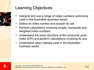 Learning Objectives
• Interpret and use a range of index numbers commonly
used in the Australian business sector
• Define an index number and explain its use
• Perform calculations involving simple, composite and
weighted index numbers
• Understand the basic structure of the consumer price
index (CPI) and perform calculations involving its use
• Understand other indexes used in the Australian
business sector

Copyright © 2010 McGraw-Hill Australia Pty Ltd
PowerPoint slides to accompany Croucher, Introductory Mathematics and Statistics, 5e

20-2

 