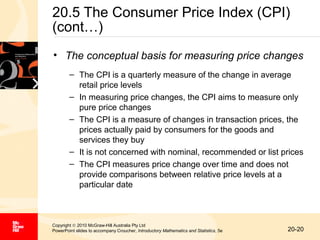 20.5 The Consumer Price Index (CPI)
(cont…)
• The conceptual basis for measuring price changes
– The CPI is a quarterly measure of the change in average
retail price levels
– In measuring price changes, the CPI aims to measure only
pure price changes
– The CPI is a measure of changes in transaction prices, the
prices actually paid by consumers for the goods and
services they buy
– It is not concerned with nominal, recommended or list prices
– The CPI measures price change over time and does not
provide comparisons between relative price levels at a
particular date

Copyright © 2010 McGraw-Hill Australia Pty Ltd
PowerPoint slides to accompany Croucher, Introductory Mathematics and Statistics, 5e

20-20

 