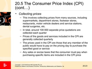 20.5 The Consumer Price Index (CPI)
(cont…)
• Collecting prices
– This involves collecting prices from many sources, including
supermarkets, department stores, footwear stores,
restaurants, motor vehicle dealers and service stations,
dental surgeries, etc.
– In total, around 100 000 separate price quotations are
collected each quarter
– Prices of the goods and services included in the CPI are
generally collected quarterly
– The prices used in the CPI are those that any member of the
public would have to pay on the pricing day to purchase the
specified good or service
– Any sales or excise taxes that the consumer must pay when
purchasing specific items are included in the CPI price

Copyright © 2010 McGraw-Hill Australia Pty Ltd
PowerPoint slides to accompany Croucher, Introductory Mathematics and Statistics, 5e

20-23

 