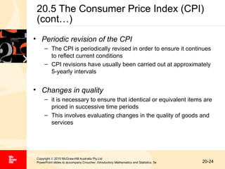 20.5 The Consumer Price Index (CPI)
(cont…)
• Periodic revision of the CPI
– The CPI is periodically revised in order to ensure it continues
to reflect current conditions
– CPI revisions have usually been carried out at approximately
5-yearly intervals

• Changes in quality
– it is necessary to ensure that identical or equivalent items are
priced in successive time periods
– This involves evaluating changes in the quality of goods and
services

Copyright © 2010 McGraw-Hill Australia Pty Ltd
PowerPoint slides to accompany Croucher, Introductory Mathematics and Statistics, 5e

20-24

 