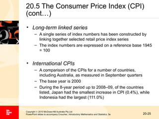 20.5 The Consumer Price Index (CPI)
(cont…)
• Long-term linked series
– A single series of index numbers has been constructed by
linking together selected retail price index series
– The index numbers are expressed on a reference base 1945
= 100

• International CPIs
– A comparison of the CPIs for a number of countries,
including Australia, as measured in September quarters
– The base year is 2000
– During the 8-year period up to 2008–09, of the countries
listed, Japan had the smallest increase in CPI (0.4%), while
Indonesia had the largest (111.0%)

Copyright © 2010 McGraw-Hill Australia Pty Ltd
PowerPoint slides to accompany Croucher, Introductory Mathematics and Statistics, 5e

20-25

 