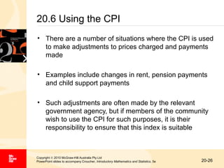 20.6 Using the CPI
• There are a number of situations where the CPI is used
to make adjustments to prices charged and payments
made
• Examples include changes in rent, pension payments
and child support payments
• Such adjustments are often made by the relevant
government agency, but if members of the community
wish to use the CPI for such purposes, it is their
responsibility to ensure that this index is suitable

Copyright © 2010 McGraw-Hill Australia Pty Ltd
PowerPoint slides to accompany Croucher, Introductory Mathematics and Statistics, 5e

20-26

 