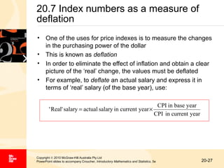 20.7 Index numbers as a measure of
deflation
• One of the uses for price indexes is to measure the changes
in the purchasing power of the dollar
• This is known as deflation
• In order to eliminate the effect of inflation and obtain a clear
picture of the ‘real’ change, the values must be deflated
• For example, to deflate an actual salary and express it in
terms of ‘real’ salary (of the base year), use:
' Real' salary = actual salary in current year ×

CPI in base year
CPI in current year

Copyright © 2010 McGraw-Hill Australia Pty Ltd
PowerPoint slides to accompany Croucher, Introductory Mathematics and Statistics, 5e

20-27

 