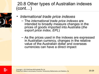 20.8 Other types of Australian indexes
(cont…)
• International trade price indexes
– The international trade price indexes are
intended to broadly measure changes in the
prices of goods imported into Australia (the
export price index, EPL)
– As the prices used in the indexes are expressed
in Australian currency, changes in the relative
value of the Australian dollar and overseas
currencies can have a direct impact

Copyright © 2010 McGraw-Hill Australia Pty Ltd
PowerPoint slides to accompany Croucher, Introductory Mathematics and Statistics, 5e

20-29

 