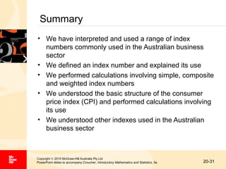 Summary
• We have interpreted and used a range of index
numbers commonly used in the Australian business
sector
• We defined an index number and explained its use
• We performed calculations involving simple, composite
and weighted index numbers
• We understood the basic structure of the consumer
price index (CPI) and performed calculations involving
its use
• We understood other indexes used in the Australian
business sector

Copyright © 2010 McGraw-Hill Australia Pty Ltd
PowerPoint slides to accompany Croucher, Introductory Mathematics and Statistics, 5e

20-31

 