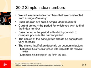 20.2 Simple index numbers
• We will examine index numbers that are constructed
from a single item only
• Such indexes are called simple index numbers
• Current period = the period for which you wish to find
the index number
• Base period = the period with which you wish to
compare prices in the current period
• The choice of the base period should be considered
very carefully
• The choice itself often depends on economic factors
1. It should be a ‘normal’ period with respect to the relevant
index
2. It should not be chosen too far in the past

Copyright © 2010 McGraw-Hill Australia Pty Ltd
PowerPoint slides to accompany Croucher, Introductory Mathematics and Statistics, 5e

20-4

 