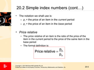 20.2 Simple index numbers (cont…)
• The notation we shall use is:
– pn = the price of an item in the current period
– po = the price of an item in the base period

• Price relative
– The price relative of an item is the ratio of the price of the
item in the current period to the price of the same item in the
base period
– The formal definition is:

pn
Price relative =
po
Copyright © 2010 McGraw-Hill Australia Pty Ltd
PowerPoint slides to accompany Croucher, Introductory Mathematics and Statistics, 5e

20-5

 
