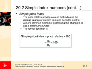 20.2 Simple index numbers (cont…)
• Simple price index
– The price relative provides a ratio that indicates the
change in price of an item from one period to another
– A more common method of expressing this change is to
use a simple price index
– The formal definition is:

Simple price index = price relative × 100
=

pn
× 100
po

Copyright © 2010 McGraw-Hill Australia Pty Ltd
PowerPoint slides to accompany Croucher, Introductory Mathematics and Statistics, 5e

20-6

 