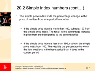 20.2 Simple index numbers (cont…)
• The simple price index finds the percentage change in the
price of an item from one period to another
– If the simple price index is more than 100, subtract 100 from
the simple price index. The result is the percentage increase
in price from the base period to the current period
– If the simple price index is less than 100, subtract the simple
price index from 100. The result is the percentage by which
the item cost less in the base period than it does in the
current period

Copyright © 2010 McGraw-Hill Australia Pty Ltd
PowerPoint slides to accompany Croucher, Introductory Mathematics and Statistics, 5e

20-7

 