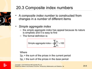 20.3 Composite index numbers
• A composite index number is constructed from
changes in a number of different items
• Simple aggregate index
– the simple aggregate index has appeal because its nature
is simplistic and it is easy to find
– The formal definition is:
Simple aggregate index =

∑p
∑p

n

× 100

o

Where
Σpn = the sum of the prices in the current period
Σpo = the sum of the prices in the base period
Copyright © 2010 McGraw-Hill Australia Pty Ltd
PowerPoint slides to accompany Croucher, Introductory Mathematics and Statistics, 5e

20-8

 
