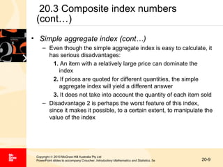 20.3 Composite index numbers
(cont…)
• Simple aggregate index (cont…)
– Even though the simple aggregate index is easy to calculate, it
has serious disadvantages:
1. An item with a relatively large price can dominate the
index
2. If prices are quoted for different quantities, the simple
aggregate index will yield a different answer
3. It does not take into account the quantity of each item sold
– Disadvantage 2 is perhaps the worst feature of this index,
since it makes it possible, to a certain extent, to manipulate the
value of the index

Copyright © 2010 McGraw-Hill Australia Pty Ltd
PowerPoint slides to accompany Croucher, Introductory Mathematics and Statistics, 5e

20-9

 