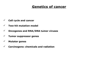 Genetics of cancer
 Cell cycle and cancer
 Two-hit mutation model
 Oncogenes and RNA/DNA tumor viruses
 Tumor suppressor genes
 Mutator genes
 Carcinogens: chemicals and radiation
 