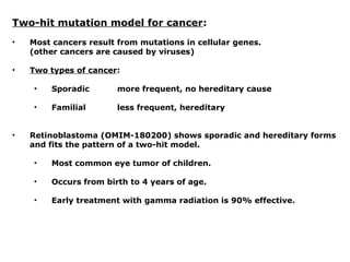 Two-hit mutation model for cancer:
• Most cancers result from mutations in cellular genes.
(other cancers are caused by viruses)
• Two types of cancer:
• Sporadic more frequent, no hereditary cause
• Familial less frequent, hereditary
• Retinoblastoma (OMIM-180200) shows sporadic and hereditary forms
and fits the pattern of a two-hit model.
• Most common eye tumor of children.
• Occurs from birth to 4 years of age.
• Early treatment with gamma radiation is 90% effective.
 