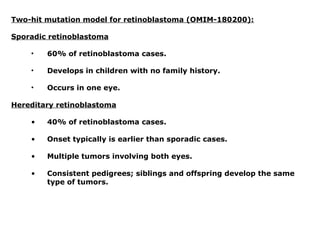 Two-hit mutation model for retinoblastoma (OMIM-180200):
Sporadic retinoblastoma
• 60% of retinoblastoma cases.
• Develops in children with no family history.
• Occurs in one eye.
Hereditary retinoblastoma
• 40% of retinoblastoma cases.
• Onset typically is earlier than sporadic cases.
• Multiple tumors involving both eyes.
• Consistent pedigrees; siblings and offspring develop the same
type of tumors.
 