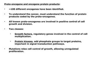 Proto-oncogene and oncogene protein products:
• ~100 different oncogenes have been identified.
• To understand the cancer, must understand the function of protein
products coded by the proto-oncogenes.
• All known proto-oncogenes are involved in positive control of cell
growth and division.
• Two classes:
• Growth factors, regulatory genes involved in the control of cell
multiplication.
• Protein kinases, add phosphate groups to target proteins,
important in signal transduction pathways.
• Mutations relax cell control of growth, allowing unregulated
proliferation.
 